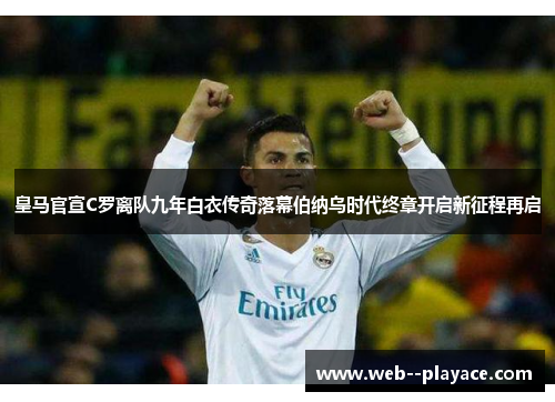 皇马官宣C罗离队九年白衣传奇落幕伯纳乌时代终章开启新征程再启