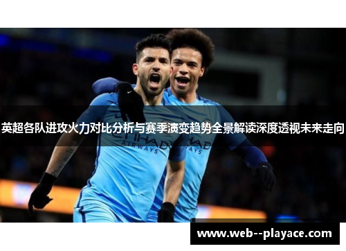 英超各队进攻火力对比分析与赛季演变趋势全景解读深度透视未来走向 英超各队进攻火力对比分析与赛季演变趋势全景解读深度透视未来走向